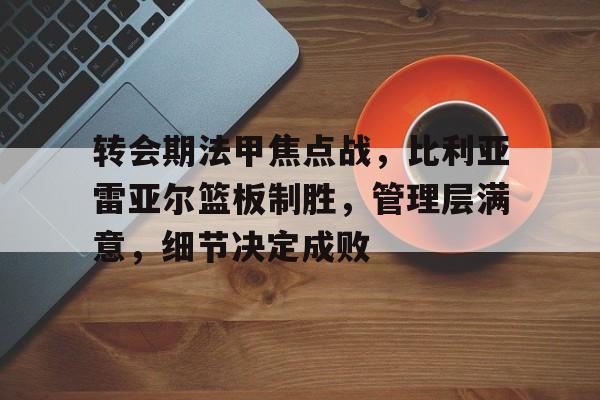 九游娱乐-关于转会期法甲焦点战，比利亚雷亚尔篮板制胜，管理层满意，细节决定成败的信息