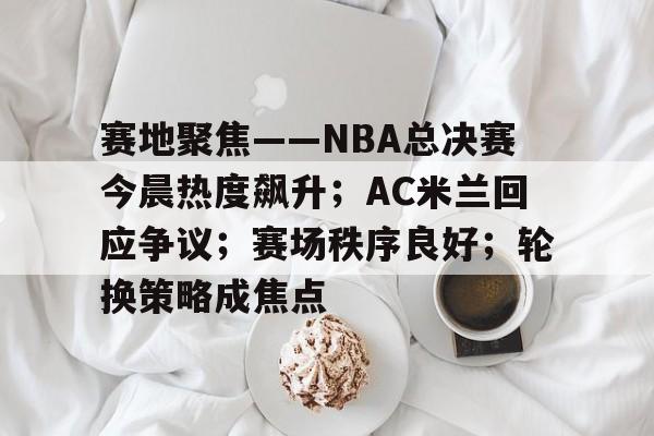 九游入口-赛地聚焦——NBA总决赛今晨热度飙升；AC米兰回应争议；赛场秩序良好；轮换策略成焦点的简单介绍